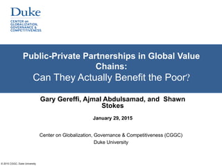 © 2015 CGGC, Duke University
Public-Private Partnerships in Global Value
Chains:
Can They Actually Benefit the Poor?
Center on Globalization, Governance & Competitiveness (CGGC)
Duke University
Gary Gereffi, Ajmal Abdulsamad, and Shawn
Stokes
January 29, 2015
 