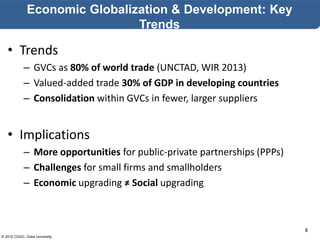 © 2015 CGGC, Duke University
8
Economic Globalization & Development: Key
Trends
• Trends
– GVCs as 80% of world trade (UNCTAD, WIR 2013)
– Valued-added trade 30% of GDP in developing countries
– Consolidation within GVCs in fewer, larger suppliers
• Implications
– More opportunities for public-private partnerships (PPPs)
– Challenges for small firms and smallholders
– Economic upgrading ≠ Social upgrading
 