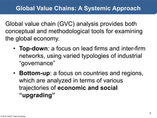 © 2015 CGGC, Duke University
9
Global Value Chains: A Systemic Approach
Global value chain (GVC) analysis provides both
conceptual and methodological tools for examining
the global economy.
• Top-down: a focus on lead firms and inter-firm
networks, using varied typologies of industrial
“governance”
• Bottom-up: a focus on countries and regions,
which are analyzed in terms of various
trajectories of economic and social
“upgrading”
 