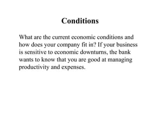 Conditions What are the current economic conditions and how does your company fit in? If your business is sensitive to economic downturns, the bank wants to know that you are good at managing productivity and expenses.  
