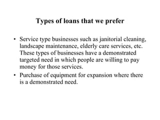 Types of loans that we prefer Service type businesses such as janitorial cleaning, landscape maintenance, elderly care services, etc.  These types of businesses have a demonstrated targeted need in which people are willing to pay money for those services. Purchase of equipment for expansion where there is a demonstrated need. 
