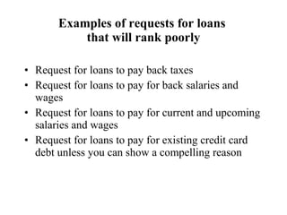 Examples of requests for loans  that will rank poorly Request for loans to pay back taxes Request for loans to pay for back salaries and wages Request for loans to pay for current and upcoming salaries and wages Request for loans to pay for existing credit card debt unless you can show a compelling reason 
