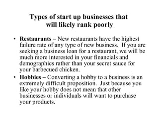 Types of start up businesses that  will likely rank poorly Restaurants  – New restaurants have the highest failure rate of any type of new business.  If you are seeking a business loan for a restaurant, we will be much more interested in your financials and demographics rather than your secret sauce for your barbecued chicken. Hobbies –  Converting a hobby to a business is an extremely difficult proposition.  Just because you like your hobby does not mean that other businesses or individuals will want to purchase your products. 