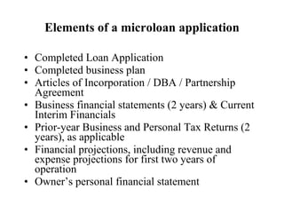 Elements of a microloan application Completed Loan Application Completed business plan   Articles of Incorporation / DBA / Partnership Agreement Business financial statements (2 years) & Current Interim Financials Prior-year Business and Personal Tax Returns (2 years), as applicable Financial projections, including revenue and expense projections for first two years of operation Owner’s personal financial statement 