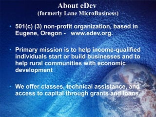 About eDev  (formerly Lane MicroBusiness) 501(c) (3) non-profit organization, based in Eugene, Oregon -  www.edev.org.  Primary mission is to help income-qualified individuals start or build businesses and to help rural communities with economic development We offer classes, technical assistance, and access to capital through grants and loans.  