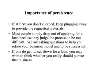 Importance of persistence If at first you don’t succeed, keep plugging away to provide the requested materials. Most people simply drop out of applying for a loan because they judge the process to be too difficult.  We are asking questions to help you refine your business model and to be successful. If you do get turned down for a loan, you may want to think whether you really should pursue that business. 
