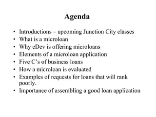 Agenda  Introductions – upcoming Junction City classes What is a microloan Why eDev is offering microloans Elements of a microloan application Five C’s of business loans How a microloan is evaluated Examples of requests for loans that will rank poorly. Importance of assembling a good loan application 