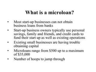 What is a microloan? Most start-up businesses can not obtain business loans from banks Start-up business owners typically use personal savings, family and friends, and credit cards to fund their start up as well as existing operations Existing small businesses are having trouble obtaining capital Microloans range from $500 up to a maximum of $35,000 Number of hoops to jump through 