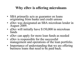 Why eDev is offering microloans SBA primarily acts as guarantor on loans originating from banks and credit unions eDev was designated an SBA microloan lender in August 2009. eDev will initially have $150,000 in microloan funds eDev can apply for more loan funds as needed  eDev is responsible for the successful management and operations of the loan portfolio. Importance of understanding that we are offering business loans that need to be paid back. 