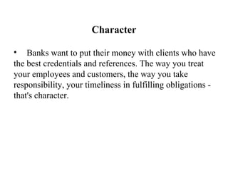 Character Banks want to put their money with clients who have the best credentials and references. The way you treat your employees and customers, the way you take responsibility, your timeliness in fulfilling obligations - that's character.   