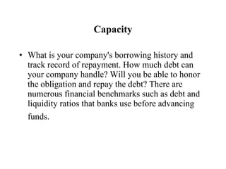 Capacity What is your company's borrowing history and track record of repayment. How much debt can your company handle? Will you be able to honor the obligation and repay the debt? There are numerous financial benchmarks such as debt and liquidity ratios that banks use before advancing funds.   