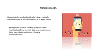 MICROLOCALIZACIÓN.
El estudio de la microlocalización sólo indicará cuál es la
mejor alternativa de instalación dentro de la región elegida.
• Es importante tener en cuenta que el estudio de la
microlocalización no corregirá los errores en que se pudo
haber incurrido durante la selección de la
macrolocalización.
 