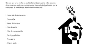 Una vez que se ha hecho un análisis tomando en cuenta estos factores
determinantes, podemos complementar el estudio de localización con la
evaluación de los terrenos, en donde contamos con:
• Superficie de los terrenos.
• Topografía
• Costo del terreno
• Tipo de suelo
• Vías de comunicación
• Servicios públicos
• Transporte
• Uso de suelo
 