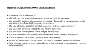 PREGUNTAS COMPLEMENTARIAS PARA LA MICROLOCALIZACIÓN
• ¿Dónde se ubicará el negocio?
• ¿Tendrán los clientes estacionamiento gratuito o tendrán que pagar?
• ¿La ubicación tendrá tráfico peatonal y vehicular? Responder a esta pregunta, ayuda
esencialmente a los establecimientos comerciales.
• ¿Es esta ubicación accesible para los cargadores entrantes y/o salientes?
• ¿La ubicación permitirá o respaldará su horario comercial?
• ¿La ubicación es compatible con la imagen del negocio?
• ¿De qué manera el área comercial circundante le brinda ventajas al negocio?
• ¿Cuál es el costo de alquiler (y/o los gastos mensuales)?
• ¿Habrá suficiente mano de obra para contratar si se necesita personal adicional?
• Si se piensa expandir la empresa en el futuro, ¿es suficiente el espacio para crecer en
esta ubicación?
 