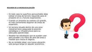 RESUMEN DE LA MICROLOCALIZACIÓN
• En todo caso la superficie aprovechable debe
cobijar el área de terreno requerido para el
proyecto en sí y futuras expansiones.
• Cuando un proyecto es costoso y/o grande,
es más conveniente disponer de áreas de
expansión.
• Un terreno situado dentro de una zona
industrial tiene asegurada la posición
estratégica e infraestructura para su
adecuada operatividad.
• Resaltar las estrategias que se pueden usar
para acceder a la mano de obra del área a
medida que crezca el negocio.
• No es rentable elegir una nueva ubicación
solo porque tenga un alquiler económico.
 