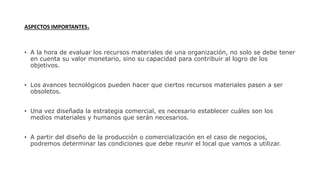 ASPECTOS IMPORTANTES.
• A la hora de evaluar los recursos materiales de una organización, no solo se debe tener
en cuenta su valor monetario, sino su capacidad para contribuir al logro de los
objetivos.
• Los avances tecnológicos pueden hacer que ciertos recursos materiales pasen a ser
obsoletos.
• Una vez diseñada la estrategia comercial, es necesario establecer cuáles son los
medios materiales y humanos que serán necesarios.
• A partir del diseño de la producción o comercialización en el caso de negocios,
podremos determinar las condiciones que debe reunir el local que vamos a utilizar.
 