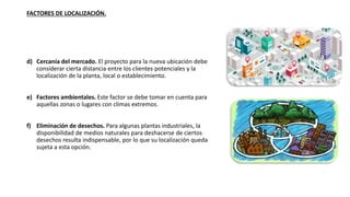 FACTORES DE LOCALIZACIÓN.
d) Cercanía del mercado. El proyecto para la nueva ubicación debe
considerar cierta distancia entre los clientes potenciales y la
localización de la planta, local o establecimiento.
e) Factores ambientales. Este factor se debe tomar en cuenta para
aquellas zonas o lugares con climas extremos.
f) Eliminación de desechos. Para algunas plantas industriales, la
disponibilidad de medios naturales para deshacerse de ciertos
desechos resulta indispensable, por lo que su localización queda
sujeta a esta opción.
 