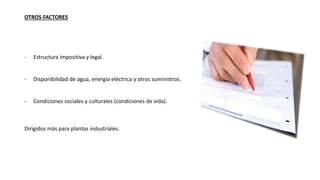 OTROS FACTORES
- Estructura impositiva y legal.
- Disponibilidad de agua, energía eléctrica y otros suministros.
- Condiciones sociales y culturales (condiciones de vida).
Dirigidos más para plantas industriales.
 