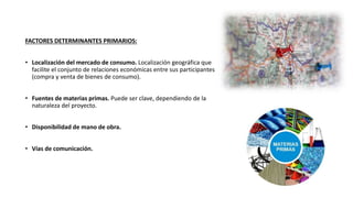FACTORES DETERMINANTES PRIMARIOS:
• Localización del mercado de consumo. Localización geográfica que
facilite el conjunto de relaciones económicas entre sus participantes
(compra y venta de bienes de consumo).
• Fuentes de materias primas. Puede ser clave, dependiendo de la
naturaleza del proyecto.
• Disponibilidad de mano de obra.
• Vías de comunicación.
 