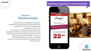 Marketing instantâneo e de oportunidade

Bares e

Restaurantes
O Microlocation possibilita a redução do
desperdício de alimentos em estabelecimentos
comerciais como bares e restaurantes,
aumentando o seu lucro.
Por exemplo, o restaurante pode lançar uma
promoção diminuindo o preço do quilo em horários
próximos ao encerramento das atividades do turno
(café da manhã, almoço, jantar). Cupons e
promoções podem ser criados a qualquer
momento, atingindo exatamente as pessoas que
estão por perto.

 