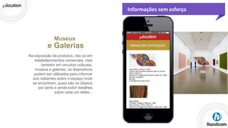 Informações sem esforço

Museus

e Galerias
Na exposição de produtos, não só em
estabelecimentos comerciais, mas
também em circuitos culturais,
museus e galerias, os dispositivos
podem ser utilizados para informar
aos visitantes sobre o espaço onde
se encontram, quais são os objetos
por perto e ainda exibir detalhes
sobre cada um deles...

 