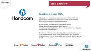Sobre a Handcom

Mobile é o nosso DNA.
Há mais de uma década, desenvolvemos projetos de mobilidade que
proporcionam agilidade, redução de custos e ganho de eficiência em
diferentes processos dentro e fora das empresas.
Nossas soluções são adequadas às necessidades de cada
cliente, utilizando de coletores de dados, tablets e
smartphones, identificação automática com códigos de barras e etiquetas
inteligentes de rádio-frequência.
Com foco na melhoria contínua de sua qualidade, a Handcom investe em
práticas e processos de gestão, sendo certificada pelo MPS.Br no Nível
F, certificação que está em conformidade com as normas ISO/ IEC 12207 e
15504.

 