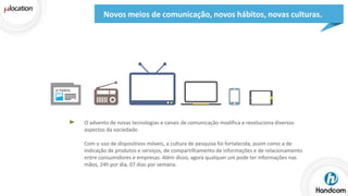 Novos meios de comunicação, novos hábitos, novas culturas.

O advento de novas tecnologias e canais de comunicação modifica e revoluciona diversos
aspectos da sociedade.

Com o uso de dispositivos móveis, a cultura de pesquisa foi fortalecida, assim como a de
indicação de produtos e serviços, de compartilhamento de informações e de relacionamento
entre consumidores e empresas. Além disso, agora qualquer um pode ter informações nas
mãos, 24h por dia, 07 dias por semana.

 