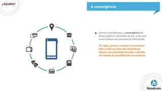 A convergência

Com os smartphones, a convergência de
canais pôde se consolidar de vez, junto com
novos hábitos de consumo de informação.
TV, rádio, jornais e revistas se encontram
lado-a-lado nas telas dos dispositivos
móveis, acrescentando funções e abrindo
um mundo de possibilidades às empresas.

 
