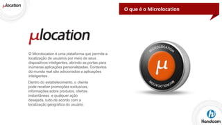 O que é o Microlocation

O Microlocation é uma plataforma que permite a
localização de usuários por meio de seus
dispositivos inteligentes, abrindo as portas para
inúmeras aplicações personalizadas. Contextos
do mundo real são adicionados a aplicações
inteligentes.
Dentro do estabelecimento, o cliente
pode receber promoções exclusivas,
informações sobre produtos, ofertas
instantâneas e qualquer ação
desejada, tudo de acordo com a
localização geográfica do usuário.

 
