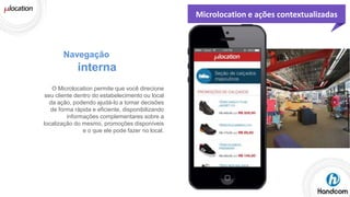 Microlocation e ações contextualizadas

Navegação

interna
O Microlocation permite que você direcione
seu cliente dentro do estabelecimento ou local
da ação, podendo ajudá-lo a tomar decisões
de forma rápida e eficiente, disponibilizando
informações complementares sobre a
localização do mesmo, promoções disponíveis
e o que ele pode fazer no local.

 