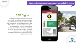 Informações complementares sobre os estabelecimentos

CEP Digital
O Microlocation pode funcionar como um
CEP Digital: ao associar os beacons ao seu
estabelecimento, os clientes podem receber
suas notificações de forma automática e fácil.
São exibidos conteúdos adicionais sobre o
estabelecimento, como os produtos que
oferece, promoções e check-in automático.
As ações são handsfree, ou seja, o usuário
não tem nenhum esforço para que
aconteçam: sem cliques ou toques em seus
dispositivos móveis.

 