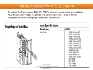 SPECIAL MODULE RTD MODULE: 1762-IR4
Describes the four-channel 1762-IR4 RTD/resistance Input module and explains
how the controller reads resistance temperature detector (RTD) or direct
resistance-initiated analog input data from the module
DEEPAK GORAI
Sr.CONTROL AND INSTRUMENTATION
ENGINEER
 