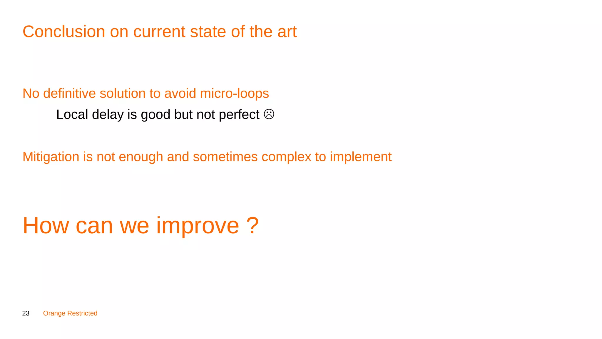 23 Orange Restricted
Conclusion on current state of the art
No definitive solution to avoid micro-loops
Local delay is good but not perfect 
Mitigation is not enough and sometimes complex to implement
How can we improve ?
 