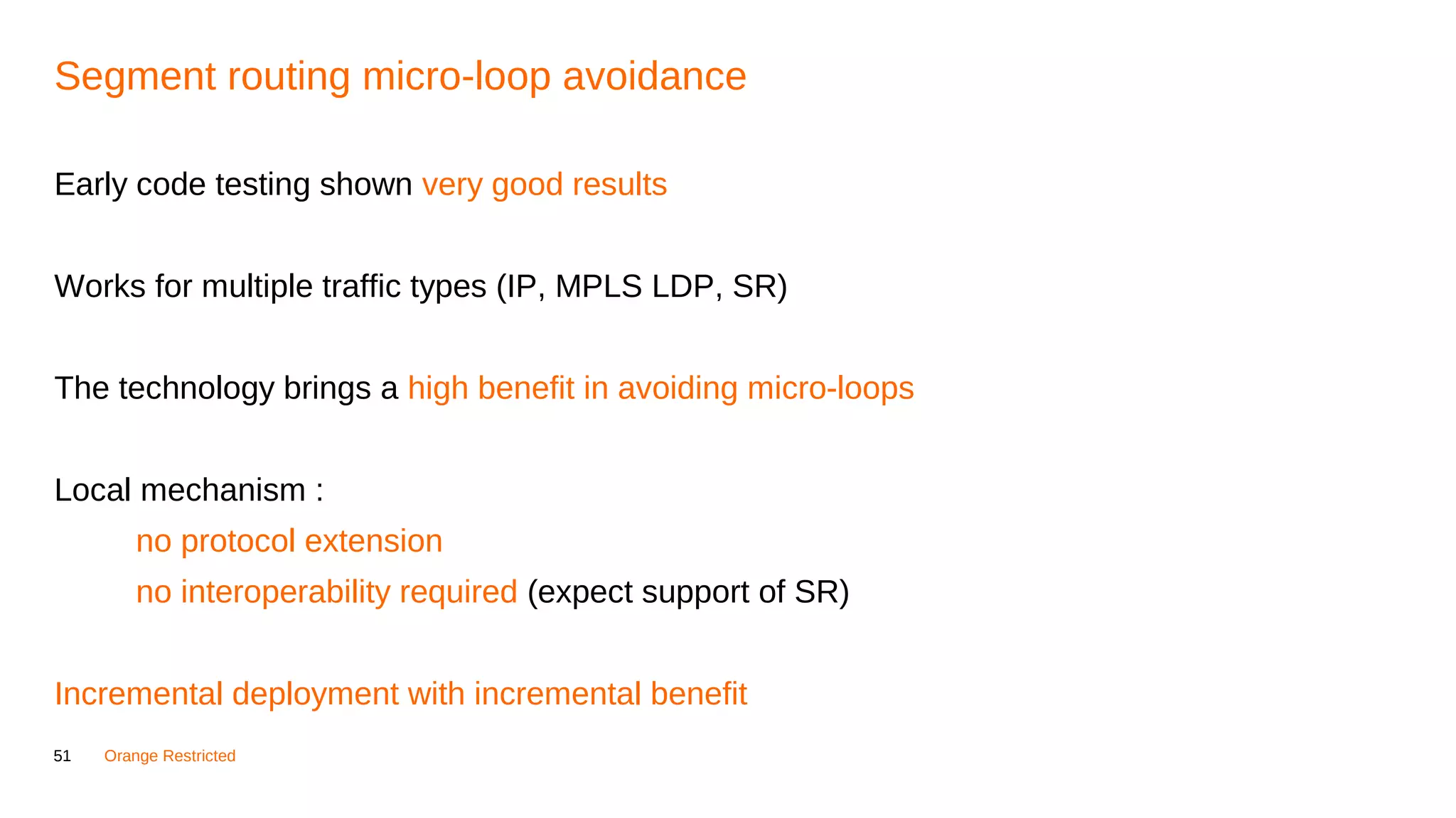 51 Orange Restricted
Segment routing micro-loop avoidance
Early code testing shown very good results
Works for multiple traffic types (IP, MPLS LDP, SR)
The technology brings a high benefit in avoiding micro-loops
Local mechanism :
no protocol extension
no interoperability required (expect support of SR)
Incremental deployment with incremental benefit
 