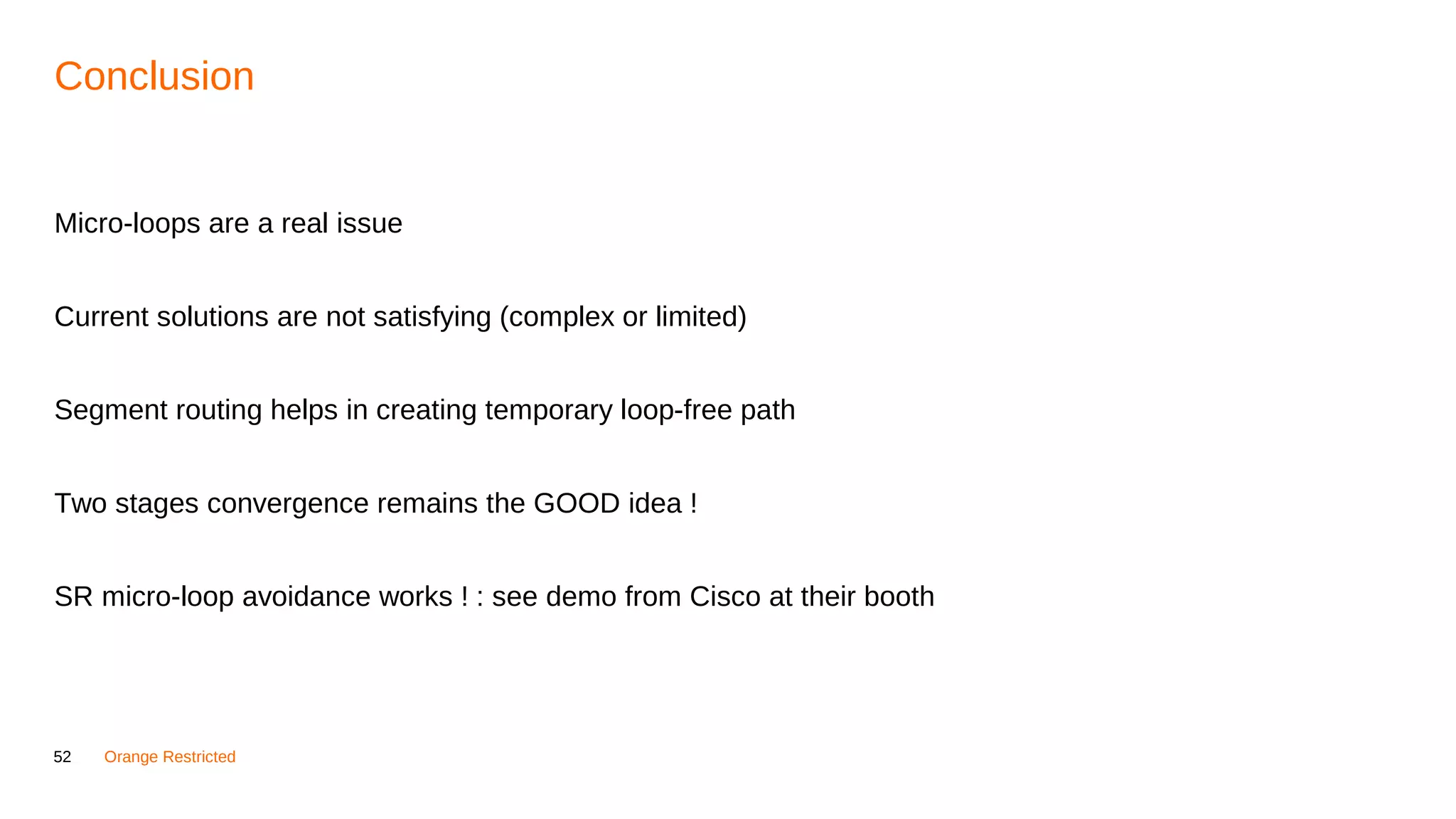 52 Orange Restricted
Conclusion
Micro-loops are a real issue
Current solutions are not satisfying (complex or limited)
Segment routing helps in creating temporary loop-free path
Two stages convergence remains the GOOD idea !
SR micro-loop avoidance works ! : see demo from Cisco at their booth
 
