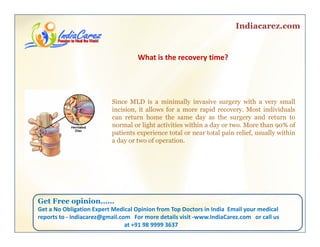 Indiacarez.com
What is the recovery time? 
Since MLD is a minimally invasive surgery with a very small
i i i it ll f id M t i di id lincision, it allows for a more rapid recovery. Most individuals
can return home the same day as the surgery and return to
normal or light activities within a day or two. More than 90% of
patients experience total or near total pain relief, usually within
d t f tia day or two of operation.
Get Free opinionGet Free opinion……
Get a No Obligation Expert Medical Opinion from Top Doctors in India  Email your medical 
reports to ‐ indiacarez@gmail.com   For more details visit ‐www.IndiaCarez.com   or call us 
at +91 98 9999 3637
 