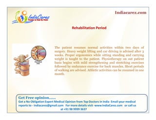 Indiacarez.com
Rehabilitation Period
The patient resumes normal activities within two days of
surgery. Heavy weight lifting and car driving is advised after 3g y y g g g 3
weeks. Proper ergonomics while sitting standing and carrying
weight is taught to the patient. Physiotherapy on out patient
basis begins with mild strengthening and stretching exercises
followed by endurance exercise for back muscles. Short periodsy p
of walking are advised. Athletic activities can be resumed in one
month.
Get Free opinionGet Free opinion……
Get a No Obligation Expert Medical Opinion from Top Doctors in India  Email your medical 
reports to ‐ indiacarez@gmail.com   For more details visit ‐www.IndiaCarez.com   or call us 
at +91 98 9999 3637
 