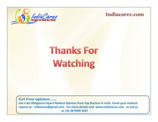 Indiacarez.com
Get Free opinionGet Free opinion……
Get a No Obligation Expert Medical Opinion from Top Doctors in India  Email your medical 
reports to ‐ indiacarez@gmail.com   For more details visit ‐www.IndiaCarez.com   or call us 
at +91 98 9999 3637
 