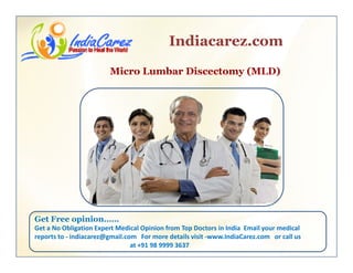 Indiacarez.com
Micro Lumbar Discectomy (MLD)
Get Free opinion……p
Get a No Obligation Expert Medical Opinion from Top Doctors in India  Email your medical 
reports to ‐ indiacarez@gmail.com   For more details visit ‐www.IndiaCarez.com   or call us 
at +91 98 9999 3637
 