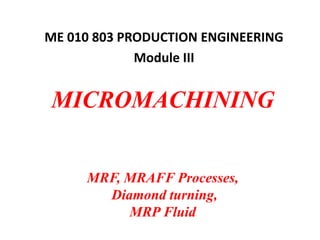 MICROMACHINING
MRF, MRAFF Processes,
Diamond turning,
MRP Fluid
ME 010 803 PRODUCTION ENGINEERING
Module III
 