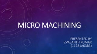 MICRO MACHINING
PRESENTED BY
V.VASANTH KUMAR
(11781A03B3)
 