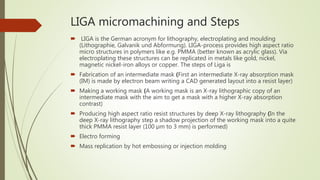 LIGA micromachining and Steps
 LIGA is the German acronym for lithography, electroplating and moulding
(Lithographie, Galvanik und Abformung). LIGA-process provides high aspect ratio
micro structures in polymers like e.g. PMMA (better known as acrylic glass). Via
electroplating these structures can be replicated in metals like gold, nickel,
magnetic nickel-iron alloys or copper. The steps of Liga is
 Fabrication of an intermediate mask (First an intermediate X-ray absorption mask
(IM) is made by electron beam writing a CAD generated layout into a resist layer)
 Making a working mask (A working mask is an X-ray lithographic copy of an
intermediate mask with the aim to get a mask with a higher X-ray absorption
contrast)
 Producing high aspect ratio resist structures by deep X-ray lithography (In the
deep X-ray lithography step a shadow projection of the working mask into a quite
thick PMMA resist layer (100 µm to 3 mm) is performed)
 Electro forming
 Mass replication by hot embossing or injection molding
 