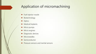 Application of micromachining
 Fuel injector nozzle
 Biotechnology
 Optics
 Medical Implants
 Micro pumps
 Micro engines
 Diagnostic devices
 Microneedles
 Semiconductor
 Pressure sensors and inertial sensors
 