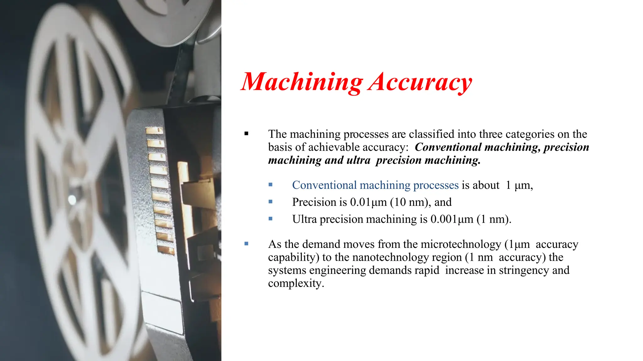 Machining Accuracy
▪ The machining processes are classified into three categories on the
basis of achievable accuracy: Conventional machining, precision
machining and ultra precision machining.
▪ Conventional machining processes is about 1 μm,
▪ Precision is 0.01μm (10 nm), and
▪ Ultra precision machining is 0.001μm (1 nm).
▪ As the demand moves from the microtechnology (1μm accuracy
capability) to the nanotechnology region (1 nm accuracy) the
systems engineering demands rapid increase in stringency and
complexity.
 