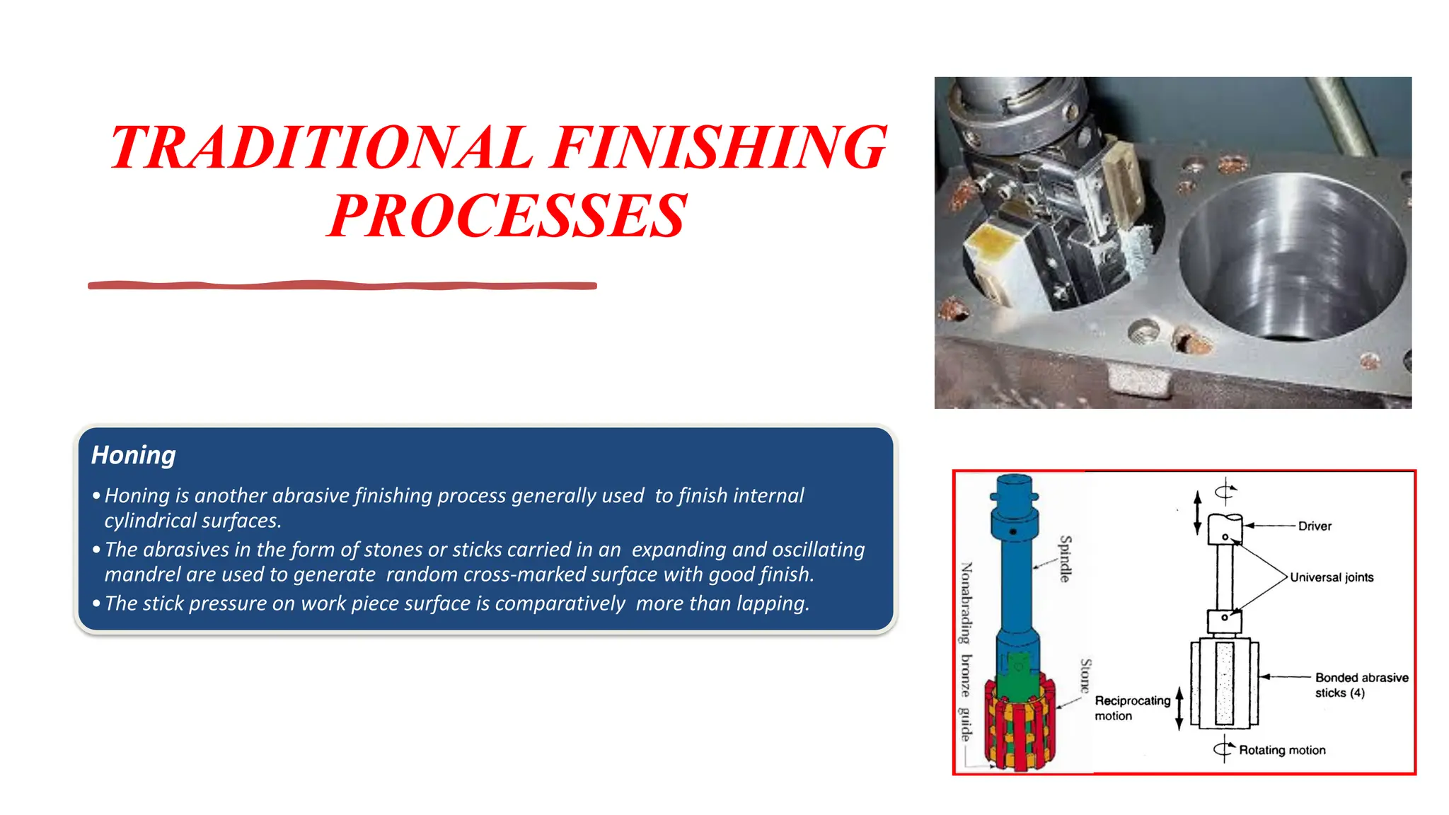 TRADITIONAL FINISHING
PROCESSES
Honing
•Honing is another abrasive finishing process generally used to finish internal
cylindrical surfaces.
•The abrasives in the form of stones or sticks carried in an expanding and oscillating
mandrel are used to generate random cross-marked surface with good finish.
•The stick pressure on work piece surface is comparatively more than lapping.
 