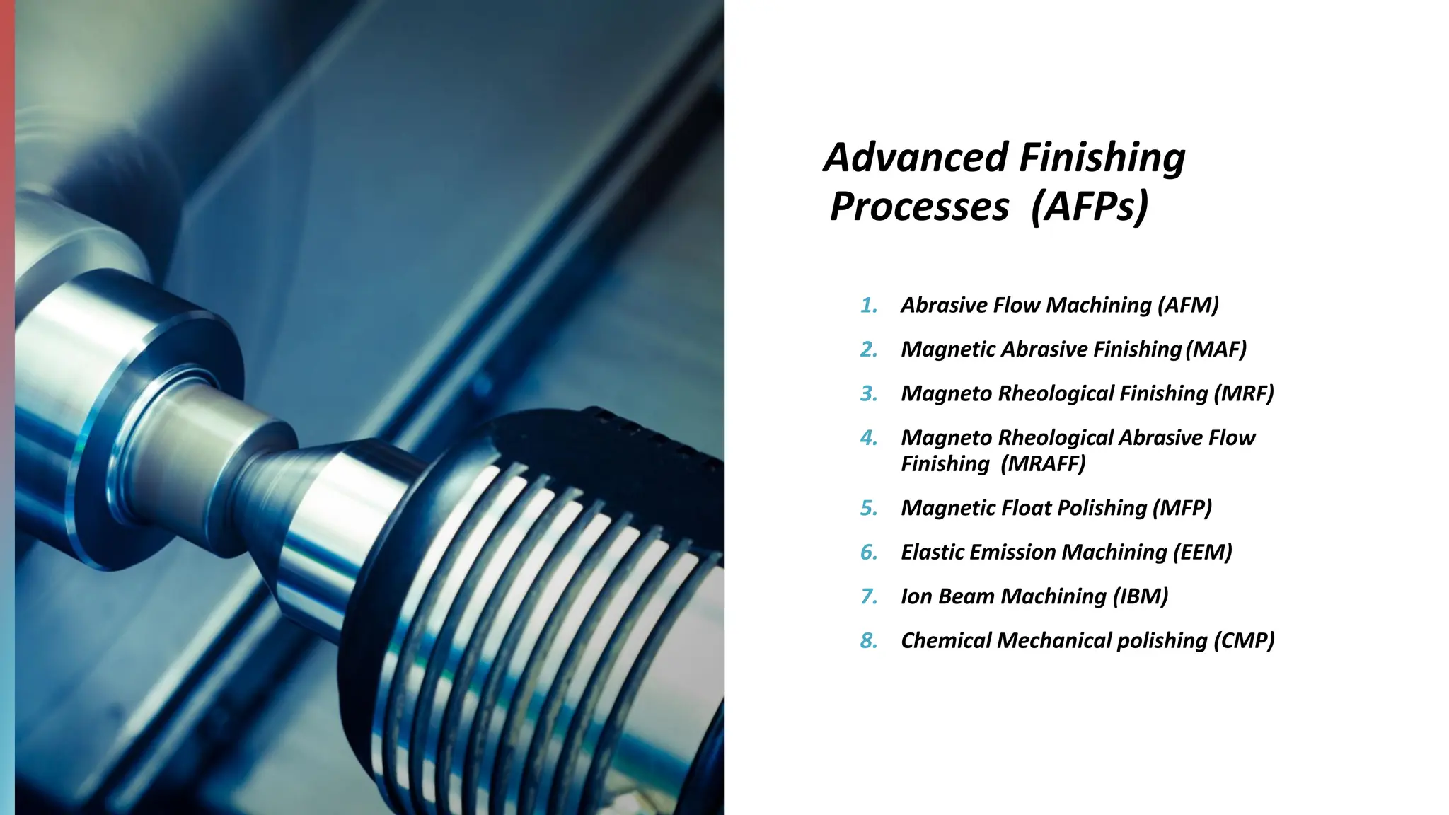 Advanced Finishing
Processes (AFPs)
1. Abrasive Flow Machining (AFM)
2. Magnetic Abrasive Finishing(MAF)
3. Magneto Rheological Finishing (MRF)
4. Magneto Rheological Abrasive Flow
Finishing (MRAFF)
5. Magnetic Float Polishing (MFP)
6. Elastic Emission Machining (EEM)
7. Ion Beam Machining (IBM)
8. Chemical Mechanical polishing (CMP)
 
