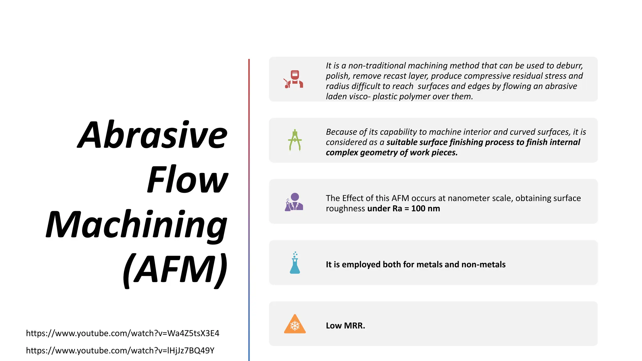 Abrasive
Flow
Machining
(AFM)
https://www.youtube.com/watch?v=lHjJz7BQ49Y
https://www.youtube.com/watch?v=Wa4Z5tsX3E4
It is a non-traditional machining method that can be used to deburr,
polish, remove recast layer, produce compressive residual stress and
radius difficult to reach surfaces and edges by flowing an abrasive
laden visco- plastic polymer over them.
Because of its capability to machine interior and curved surfaces, it is
considered as a suitable surface finishing process to finish internal
complex geometry of work pieces.
The Effect of this AFM occurs at nanometer scale, obtaining surface
roughness under Ra = 100 nm
It is employed both for metals and non-metals
Low MRR.
 