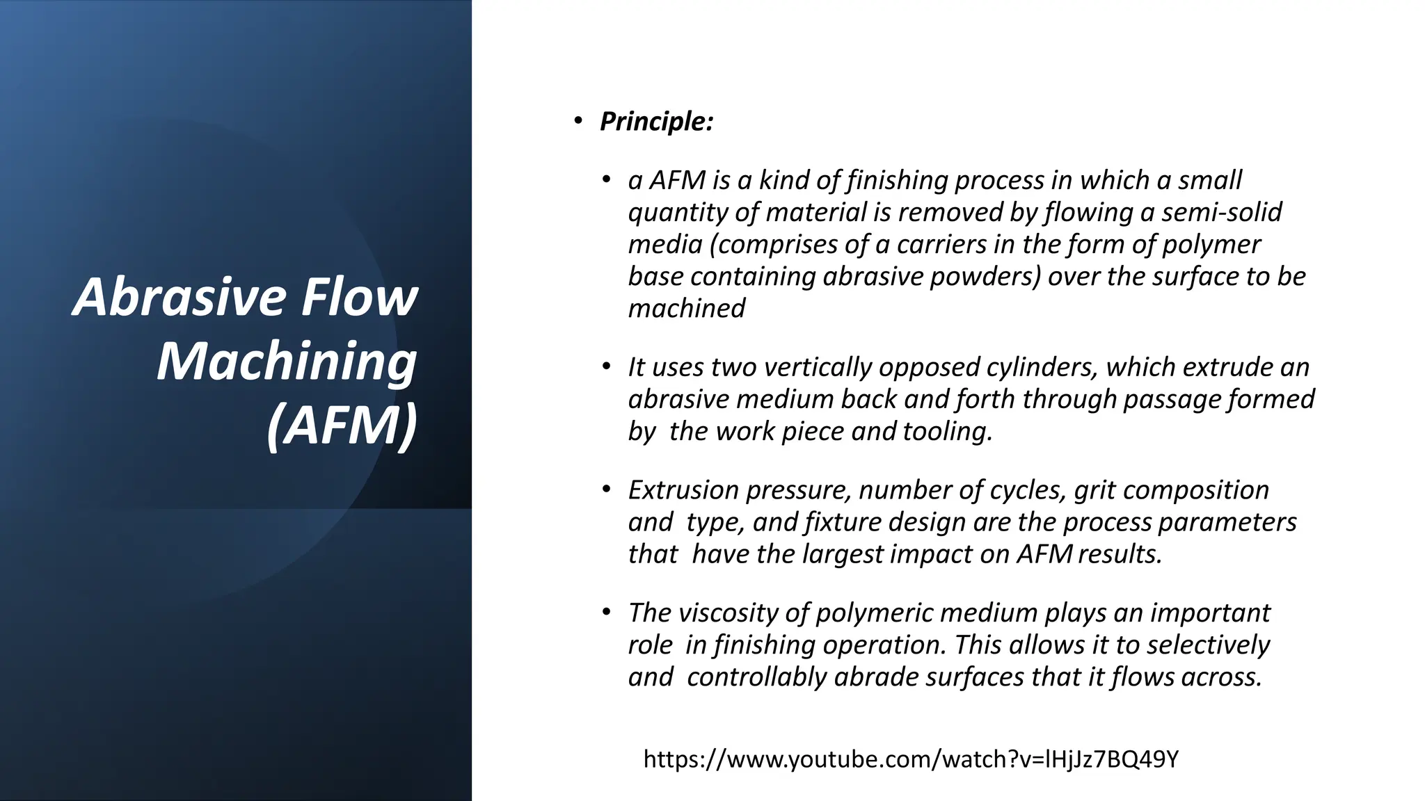 Abrasive Flow
Machining
(AFM)
• Principle:
• a AFM is a kind of finishing process in which a small
quantity of material is removed by flowing a semi-solid
media (comprises of a carriers in the form of polymer
base containing abrasive powders) over the surface to be
machined
• It uses two vertically opposed cylinders, which extrude an
abrasive medium back and forth through passage formed
by the work piece and tooling.
• Extrusion pressure, number of cycles, grit composition
and type, and fixture design are the process parameters
that have the largest impact on AFM results.
• The viscosity of polymeric medium plays an important
role in finishing operation. This allows it to selectively
and controllably abrade surfaces that it flows across.
https://www.youtube.com/watch?v=lHjJz7BQ49Y
 