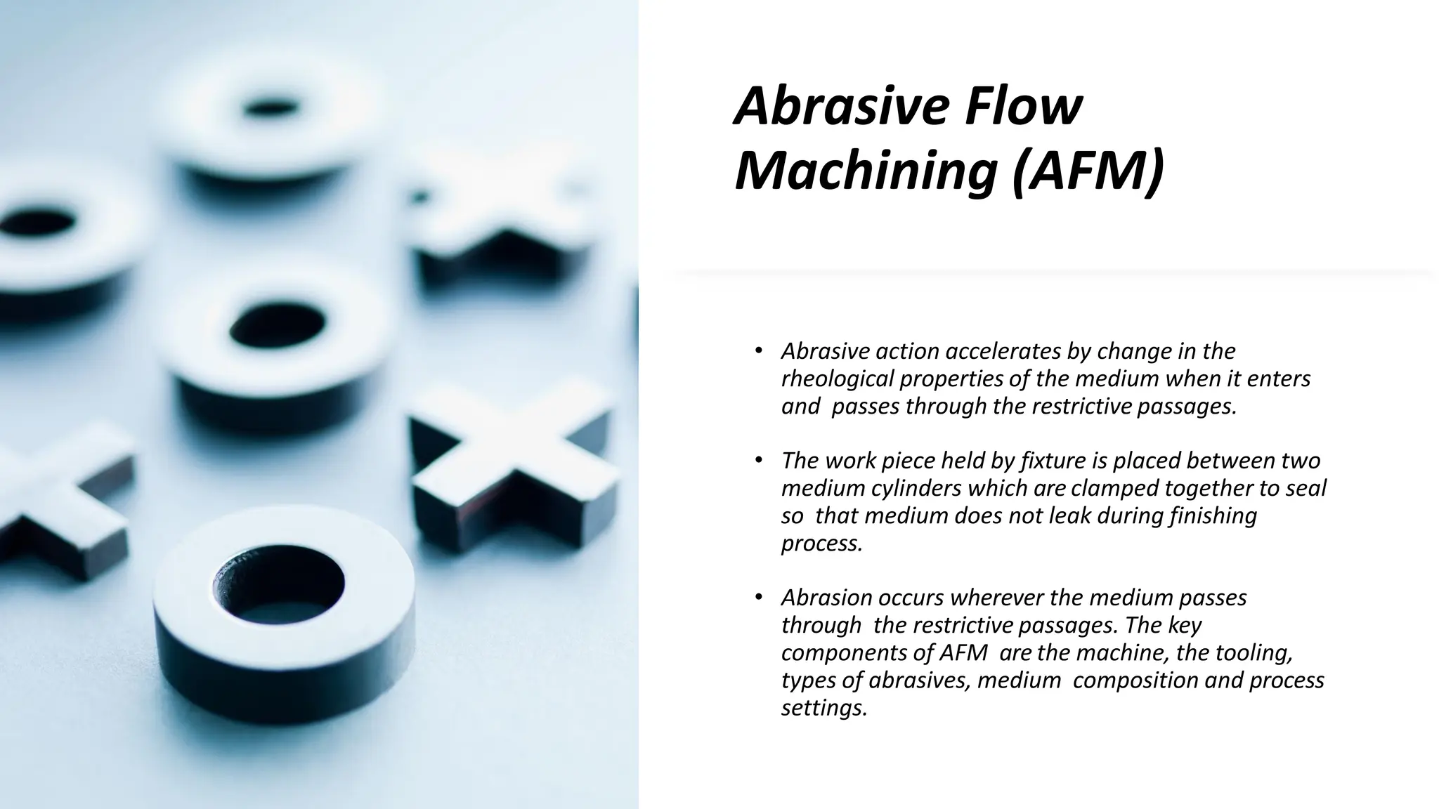 Abrasive Flow
Machining (AFM)
• Abrasive action accelerates by change in the
rheological properties of the medium when it enters
and passes through the restrictive passages.
• The work piece held by fixture is placed between two
medium cylinders which are clamped together to seal
so that medium does not leak during finishing
process.
• Abrasion occurs wherever the medium passes
through the restrictive passages. The key
components of AFM are the machine, the tooling,
types of abrasives, medium composition and process
settings.
 
