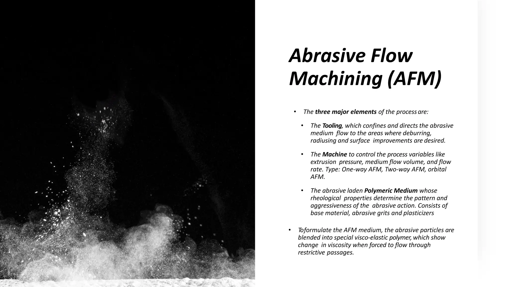 Abrasive Flow
Machining (AFM)
• The three major elements of the processare:
• The Tooling, which confines and directs the abrasive
medium flow to the areas where deburring,
radiusing and surface improvements are desired.
• The Machine to control the process variables like
extrusion pressure, medium flow volume, and flow
rate. Type: One-way AFM, Two-way AFM, orbital
AFM.
• The abrasive laden Polymeric Medium whose
rheological properties determine the pattern and
aggressiveness of the abrasive action. Consists of
base material, abrasive grits and plasticizers
• Toformulate the AFM medium, the abrasive particles are
blended into special visco-elastic polymer,which show
change in viscosity when forced to flow through
restrictive passages.
 
